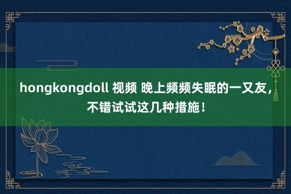 hongkongdoll 视频 晚上频频失眠的一又友，不错试试这几种措施！