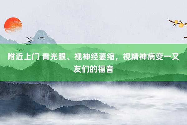 附近上门 青光眼、视神经萎缩,视精神病变一又友们的福音