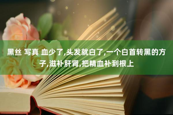 黑丝 写真 血少了，头发就白了，一个白首转黑的方子，滋补肝肾，把精血补到根上