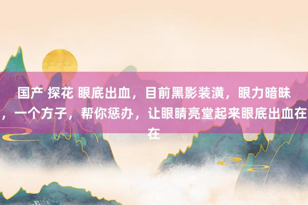 国产 探花 眼底出血,目前黑影装潢,眼力暗昧,一个方子,帮你惩办,让眼睛亮堂起来眼底出血在