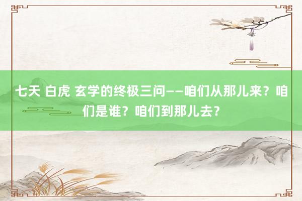 七天 白虎 玄学的终极三问——咱们从那儿来？咱们是谁？咱们到那儿去？