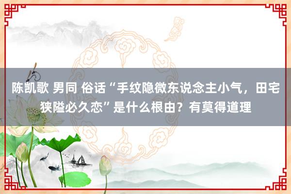 陈凯歌 男同 俗话“手纹隐微东说念主小气，田宅狭隘必久恋”是什么根由？有莫得道理