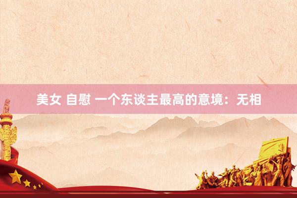 美女 自慰 一个东谈主最高的意境：无相