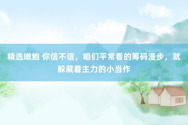 精选嫩鲍 你信不信,咱们平常看的筹码漫步,就躲藏着主力的小当作