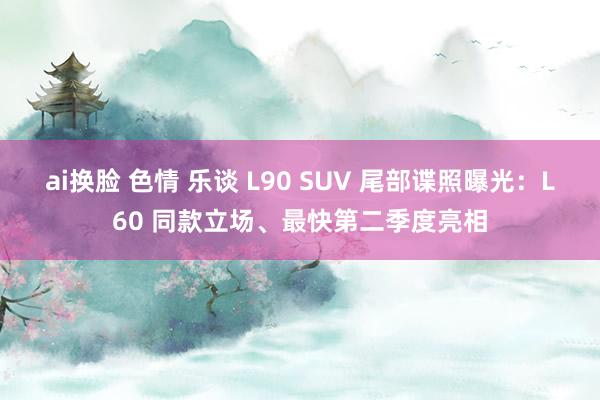 ai换脸 色情 乐谈 L90 SUV 尾部谍照曝光：L60 同款立场、最快第二季度亮相