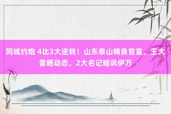 同城约炮 4比3大逆转！山东泰山精良官宣，王大雷晒动态，2大名记暗讽伊万